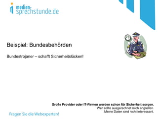 Beispiel: Bundesbehörden
Bundestrojaner – schafft Sicherheitslücken!




                         Große Provider oder IT-Firmen werden schon für Sicherheit sorgen.
                                                     Wer sollte ausgerechnet mich angreifen.
                                                          Meine Daten sind nicht interessant.
 