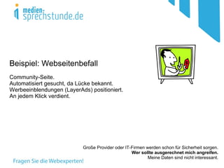 Beispiel: Webseitenbefall
Community-Seite.
Automatisiert gesucht, da Lücke bekannt.
Werbeeinblendungen (LayerAds) positioniert.
An jedem Klick verdient.




                           Große Provider oder IT-Firmen werden schon für Sicherheit sorgen.
                                                  Wer sollte ausgerechnet mich angreifen.
                                                          Meine Daten sind nicht interessant.
 