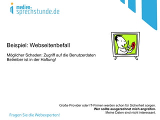 Beispiel: Webseitenbefall
Möglicher Schaden: Zugriff auf die Benutzerdaten
Betreiber ist in der Haftung!




                            Große Provider oder IT-Firmen werden schon für Sicherheit sorgen.
                                                   Wer sollte ausgerechnet mich angreifen.
                                                           Meine Daten sind nicht interessant.
 