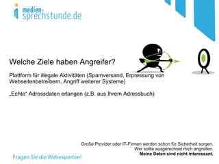 Welche Ziele haben Angreifer?
Plattform für illegale Aktivitäten (Spamversand, Erpressung von
Webseitenbetreibern, Angriff weiterer Systeme)

„Echte“ Adressdaten erlangen (z.B. aus Ihrem Adressbuch)




                             Große Provider oder IT-Firmen werden schon für Sicherheit sorgen.
                                                       Wer sollte ausgerechnet mich angreifen.
                                                         Meine Daten sind nicht interessant.
 
