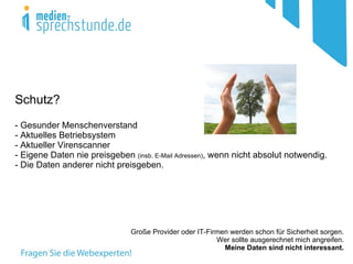 Schutz?
- Gesunder Menschenverstand
- Aktuelles Betriebsystem
- Aktueller Virenscanner
- Eigene Daten nie preisgeben (insb. E-Mail Adressen), wenn nicht absolut notwendig.
- Die Daten anderer nicht preisgeben.




                               Große Provider oder IT-Firmen werden schon für Sicherheit sorgen.
                                                         Wer sollte ausgerechnet mich angreifen.
                                                           Meine Daten sind nicht interessant.
 