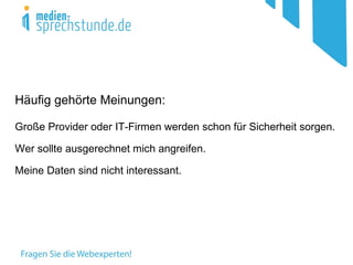 Häufig gehörte Meinungen:

Große Provider oder IT-Firmen werden schon für Sicherheit sorgen.
                        (BUNDESTROJANER!)

Wer sollte ausgerechnet mich angreifen.

Meine Daten sind nicht interessant.
 