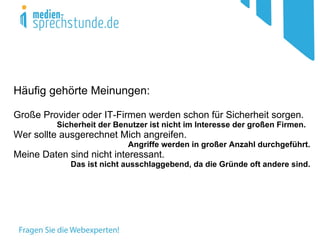 Häufig gehörte Meinungen:

Große Provider oder IT-Firmen werden schon für Sicherheit sorgen.
                        (BUNDESTROJANER!)
          Sicherheit der Benutzer ist nicht im Interesse der großen Firmen.
Wer sollte ausgerechnet Mich angreifen.
                            Angriffe werden in großer Anzahl durchgeführt.
Meine Daten sind nicht interessant.
             Das ist nicht ausschlaggebend, da die Gründe oft andere sind.
 