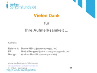 Vielen Dank
                              für
               Ihre Aufmerksamkeit ...


Kontakt:

Referent: Daniel Görtz (www.novago.net)
PR:       Nadja Bungard (www.mondpropaganda.de)
Design:   Andrea Rochlitz (www.yand.de)


www.medien-sprechstunde.de
info@medien-sprechstunde.de
T: 030-91 68 29 95                                41
 