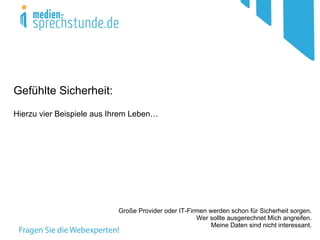 Gefühlte Sicherheit:
Hierzu vier Beispiele aus Ihrem Leben…




                           Große Provider oder IT-Firmen werden schon für Sicherheit sorgen.
                                                     Wer sollte ausgerechnet Mich angreifen.
                                                          Meine Daten sind nicht interessant.
 