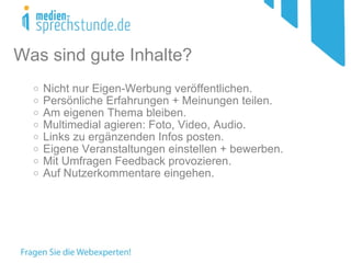 Nicht nur Eigen-Werbung veröffentlichen. Persönliche Erfahrungen + Meinungen teilen.  Am eigenen Thema bleiben. Multimedial agieren: Foto, Video, Audio. Links zu ergänzenden Infos posten. Eigene Veranstaltungen einstellen + bewerben. Mit Umfragen Feedback provozieren. Auf Nutzerkommentare eingehen. Was sind gute Inhalte? 