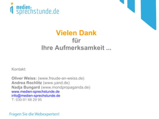 Vielen Dank   für  Ihre Aufmerksamkeit ...  Kontakt: Oliver Weiss:  (www.freude-an-weiss.de) Andrea Rochlitz  (www.yand.de)  Nadja Bungard  (www.mondpropaganda.de) www.medien-sprechstunde.de [email_address] T: 030-91 68 29 95 