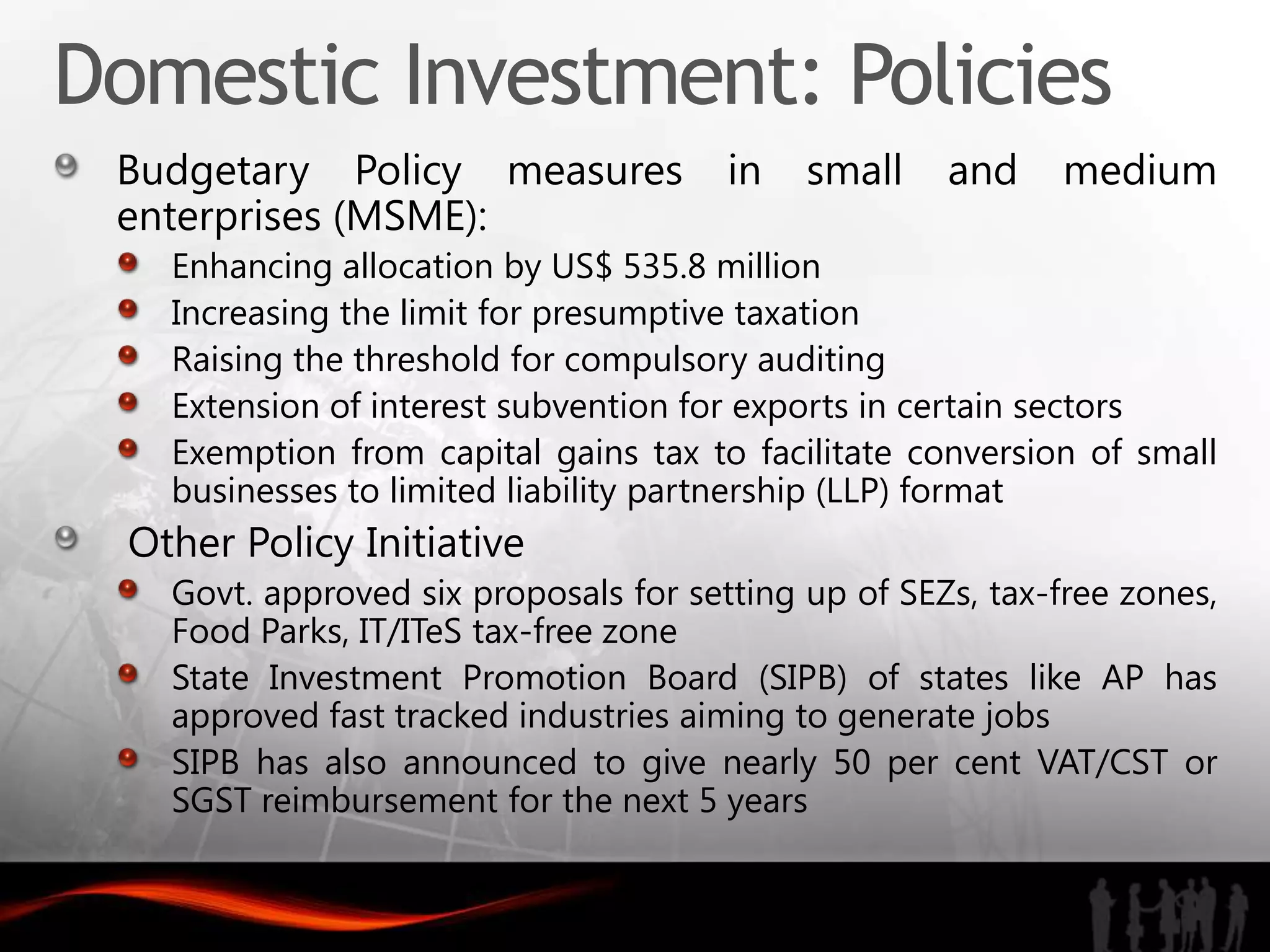 Domestic Investment: Policies
 Budgetary Policy measures              in   small    and    medium
 enterprises (MSME):
    Enhancing allocation by US$ 535.8 million
    Increasing the limit for presumptive taxation
    Raising the threshold for compulsory auditing
    Extension of interest subvention for exports in certain sectors
    Exemption from capital gains tax to facilitate conversion of small
    businesses to limited liability partnership (LLP) format
  Other Policy Initiative
    Govt. approved six proposals for setting up of SEZs, tax-free zones,
    Food Parks, IT/ITeS tax-free zone
    State Investment Promotion Board (SIPB) of states like AP has
    approved fast tracked industries aiming to generate jobs
    SIPB has also announced to give nearly 50 per cent VAT/CST or
    SGST reimbursement for the next 5 years
 