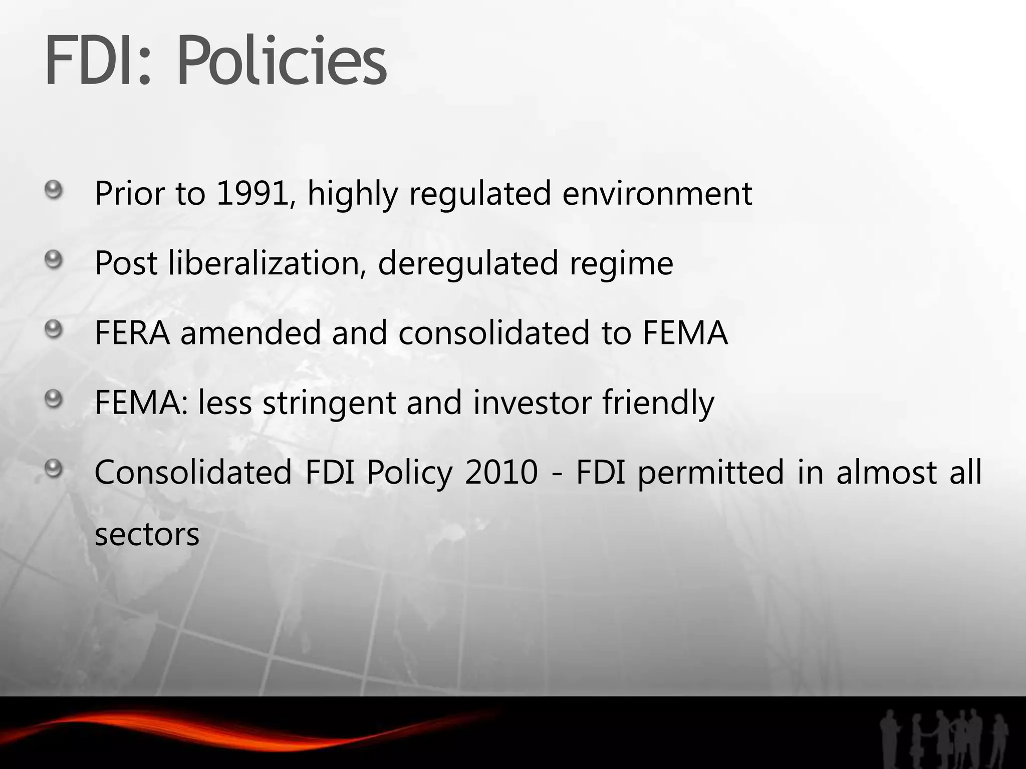 FDI: Policies
 Prior to 1991, highly regulated environment

 Post liberalization, deregulated regime

 FERA amended and consolidated to FEMA

 FEMA: less stringent and investor friendly

 Consolidated FDI Policy 2010 - FDI permitted in almost all
 sectors
 