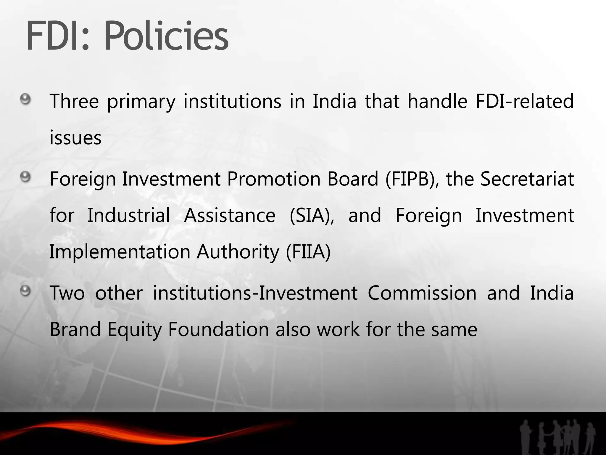 FDI: Policies
 Three primary institutions in India that handle FDI-related
 issues

 Foreign Investment Promotion Board (FIPB), the Secretariat
 for Industrial Assistance (SIA), and Foreign Investment
 Implementation Authority (FIIA)

 Two other institutions-Investment Commission and India
 Brand Equity Foundation also work for the same
 
