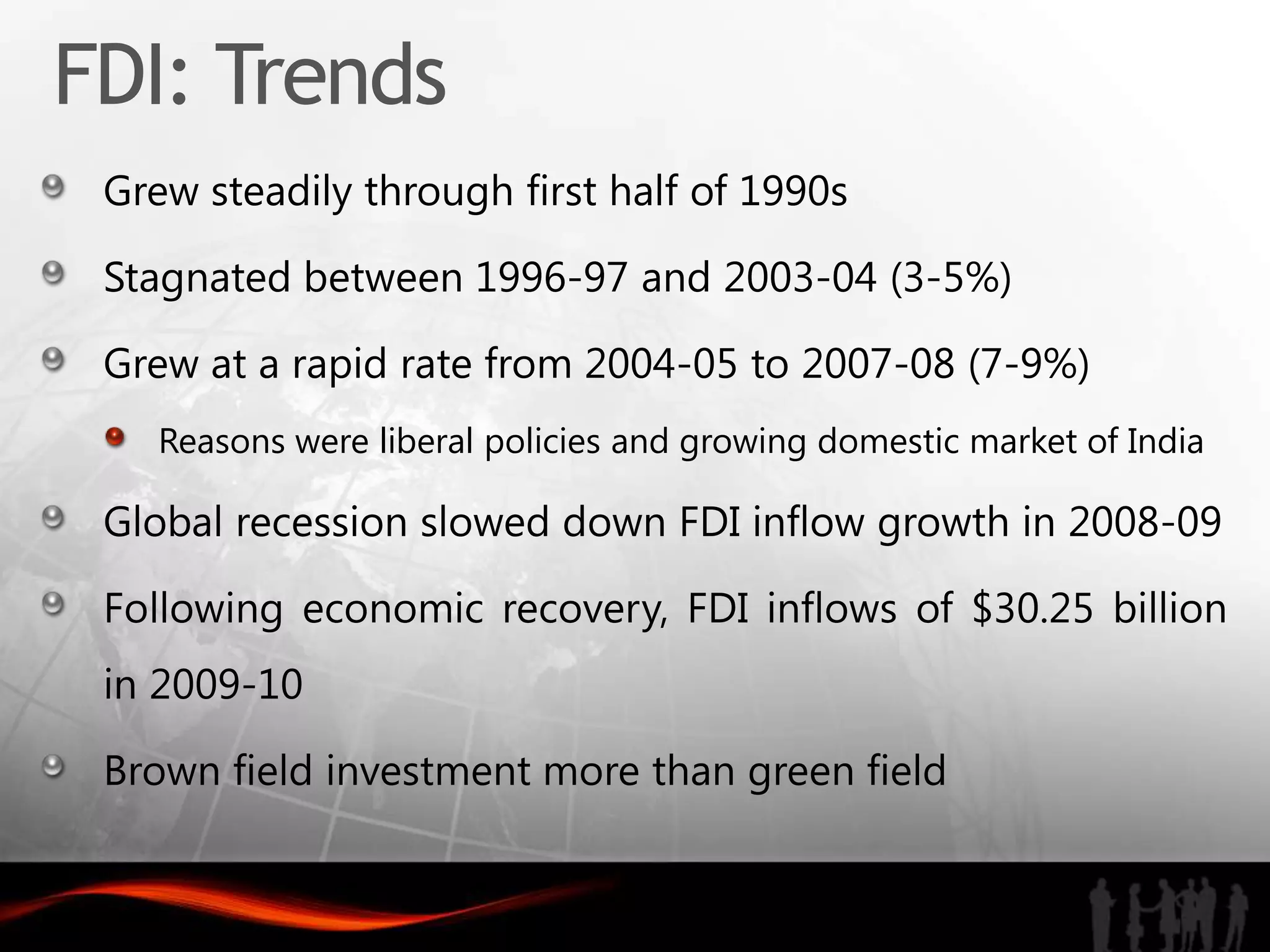 FDI: Trends
 Grew steadily through first half of 1990s

 Stagnated between 1996-97 and 2003-04 (3-5%)

 Grew at a rapid rate from 2004-05 to 2007-08 (7-9%)
    Reasons were liberal policies and growing domestic market of India

 Global recession slowed down FDI inflow growth in 2008-09

 Following economic recovery, FDI inflows of $30.25 billion
 in 2009-10

 Brown field investment more than green field
 