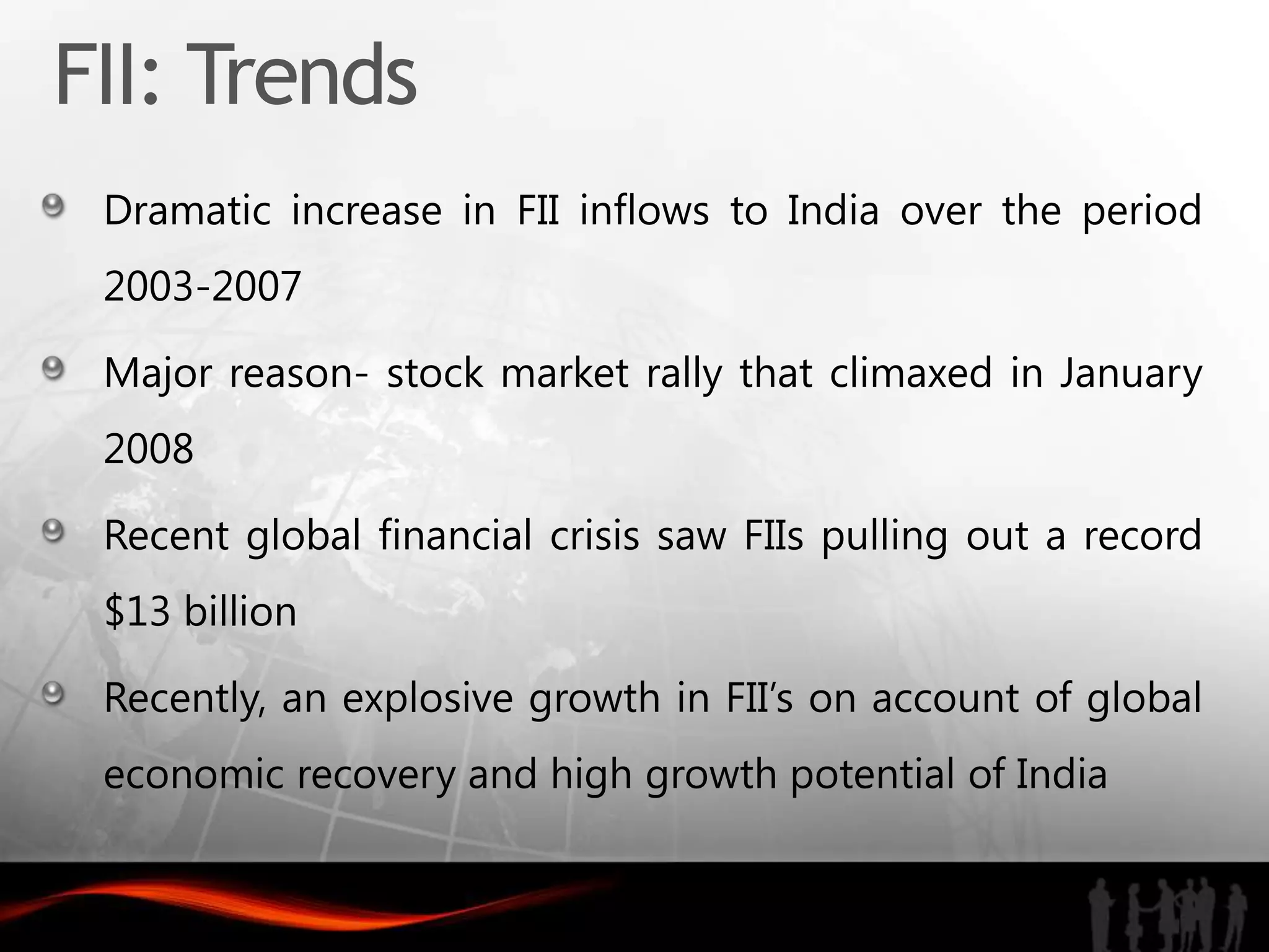 FII: Trends
 Dramatic increase in FII inflows to India over the period
 2003-2007

 Major reason- stock market rally that climaxed in January
 2008

 Recent global financial crisis saw FIIs pulling out a record
 $13 billion

 Recently, an explosive growth in FII’s on account of global
 economic recovery and high growth potential of India
 
