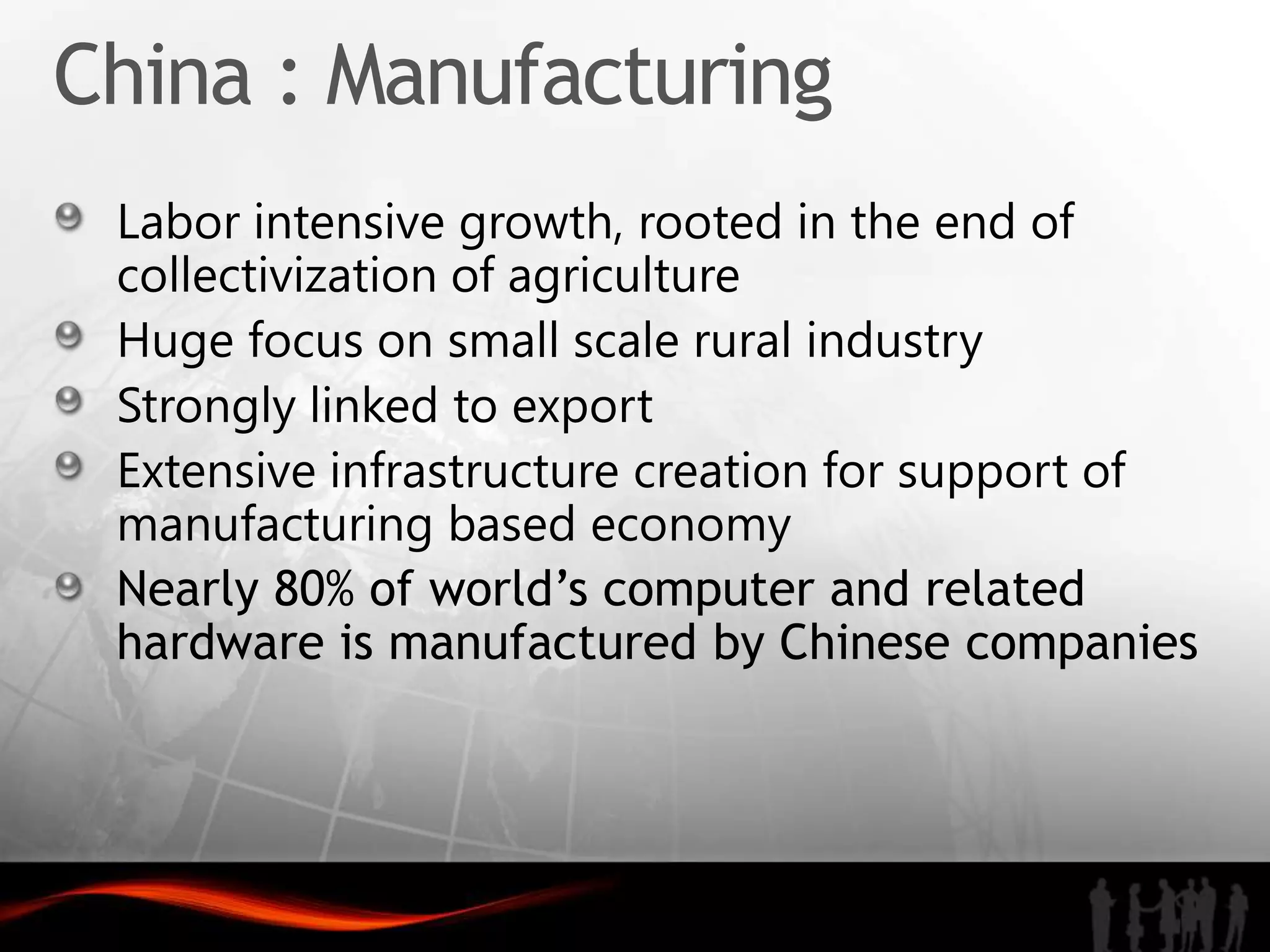 China : Manufacturing
 Labor intensive growth, rooted in the end of
 collectivization of agriculture
 Huge focus on small scale rural industry
 Strongly linked to export
 Extensive infrastructure creation for support of
 manufacturing based economy
 Nearly 80% of world’s computer and related
 hardware is manufactured by Chinese companies
 