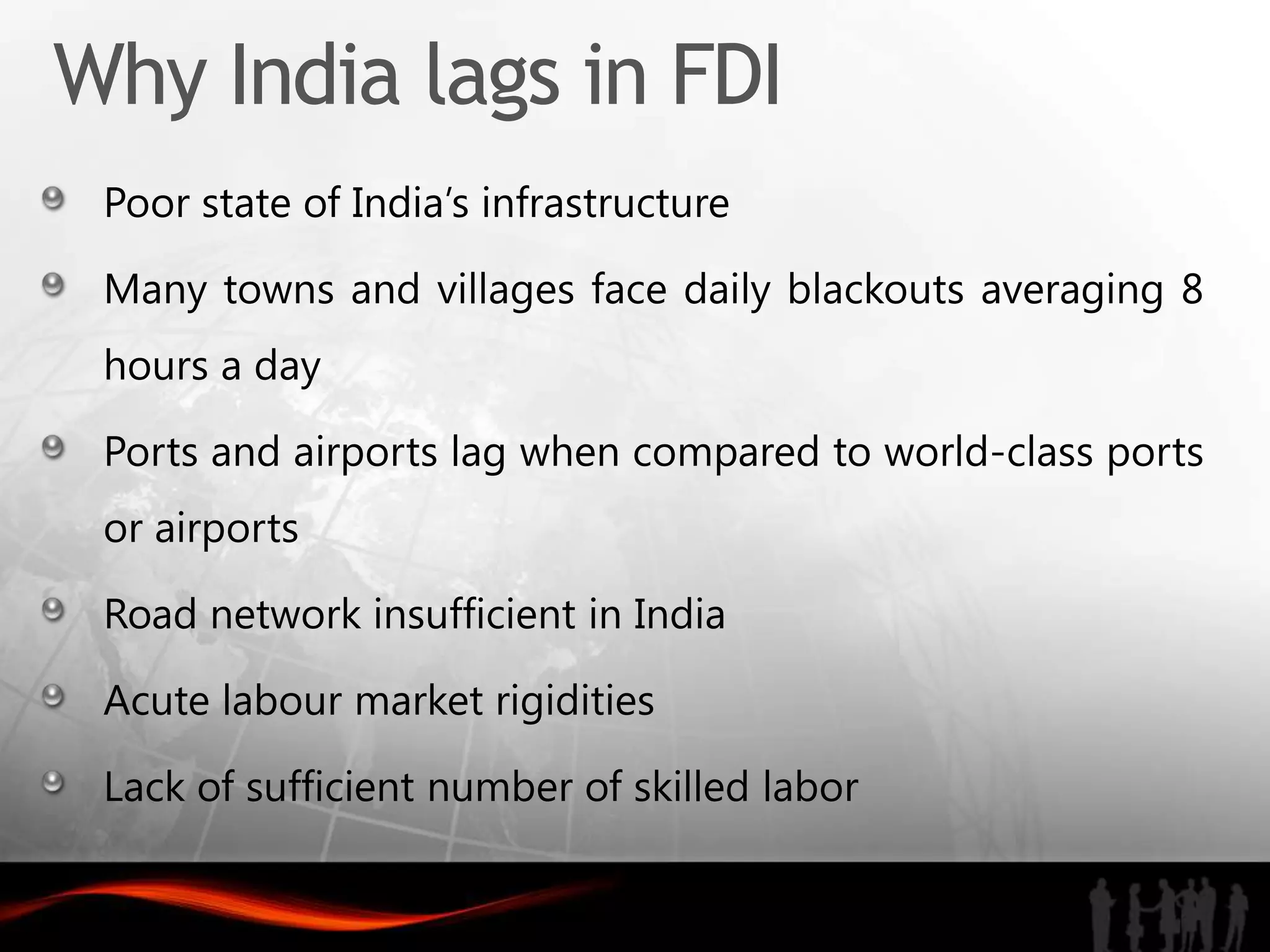 Why India lags in FDI
 Poor state of India’s infrastructure

 Many towns and villages face daily blackouts averaging 8
 hours a day

 Ports and airports lag when compared to world-class ports
 or airports

 Road network insufficient in India

 Acute labour market rigidities

 Lack of sufficient number of skilled labor
 