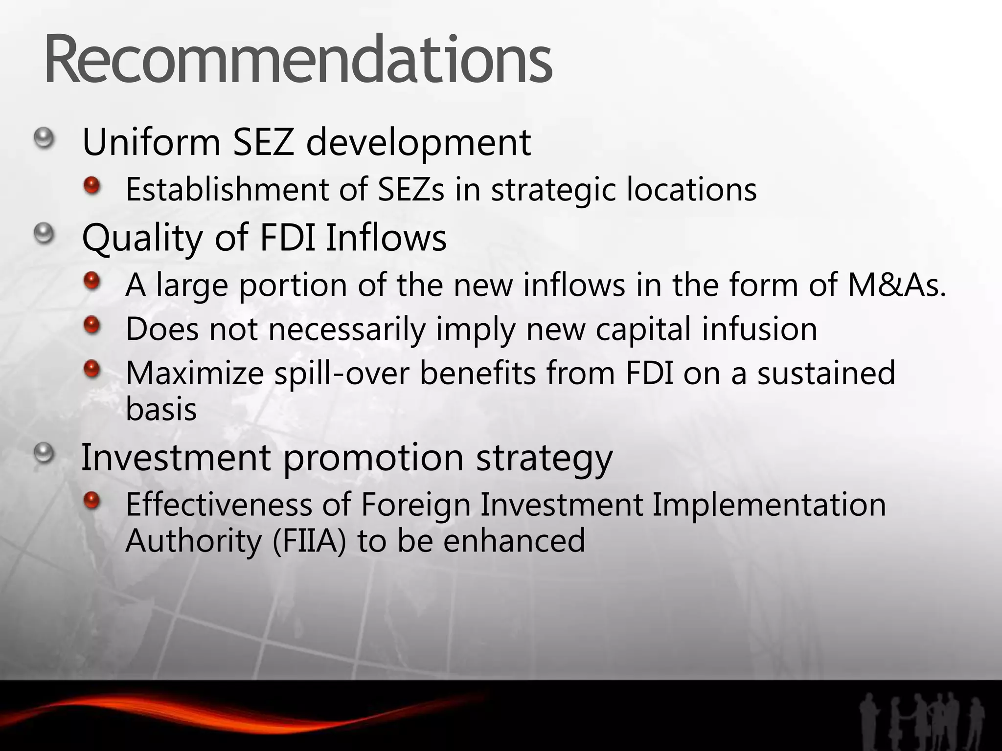 Recommendations
 Uniform SEZ development
   Establishment of SEZs in strategic locations
 Quality of FDI Inflows
   A large portion of the new inflows in the form of M&As.
   Does not necessarily imply new capital infusion
   Maximize spill-over benefits from FDI on a sustained
   basis
 Investment promotion strategy
   Effectiveness of Foreign Investment Implementation
   Authority (FIIA) to be enhanced
 