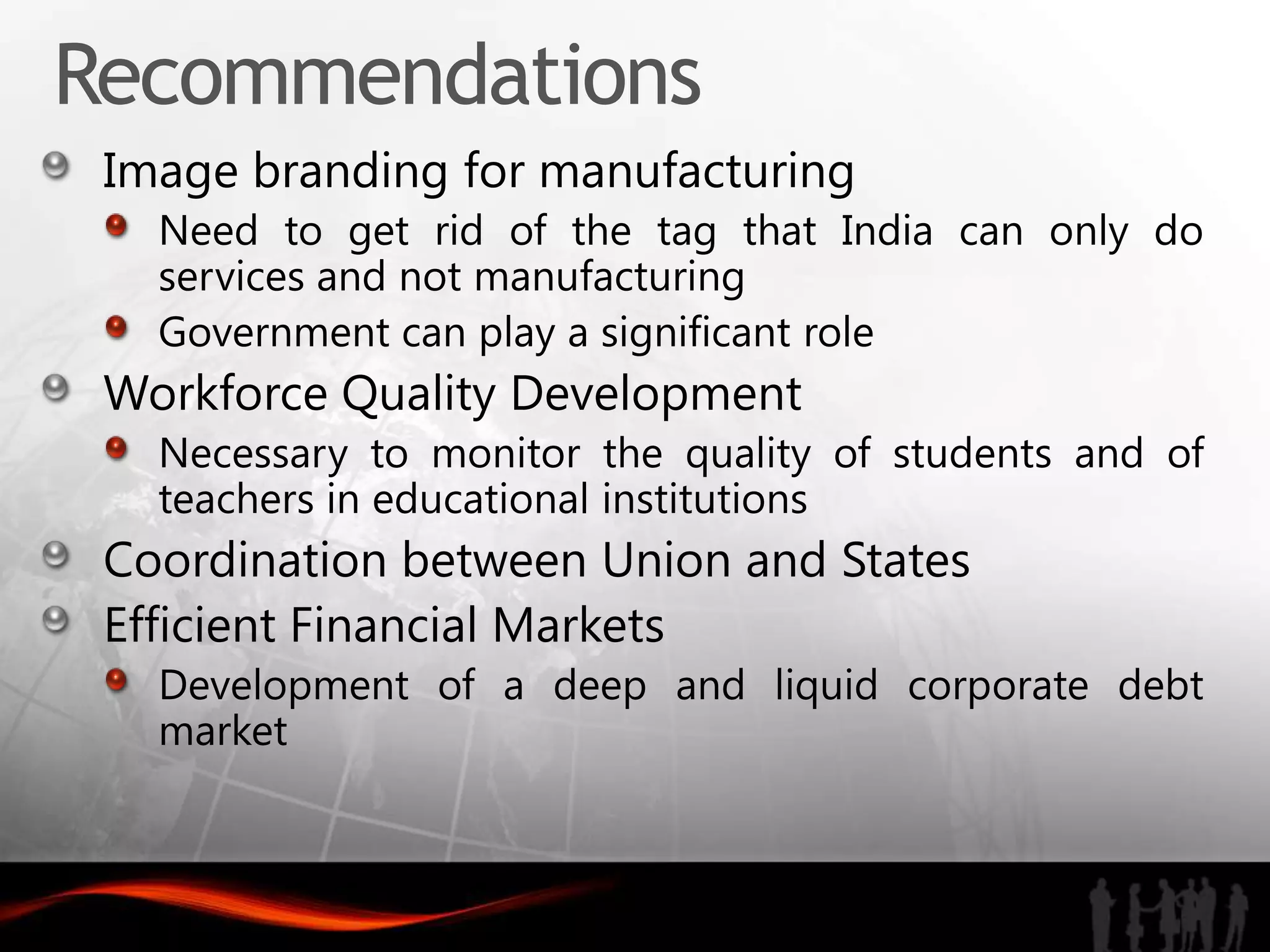 Recommendations
 Image branding for manufacturing
   Need to get rid of the tag that India can only do
   services and not manufacturing
   Government can play a significant role
 Workforce Quality Development
   Necessary to monitor the quality of students and of
   teachers in educational institutions
 Coordination between Union and States
 Efficient Financial Markets
   Development of a deep and liquid corporate debt
   market
 