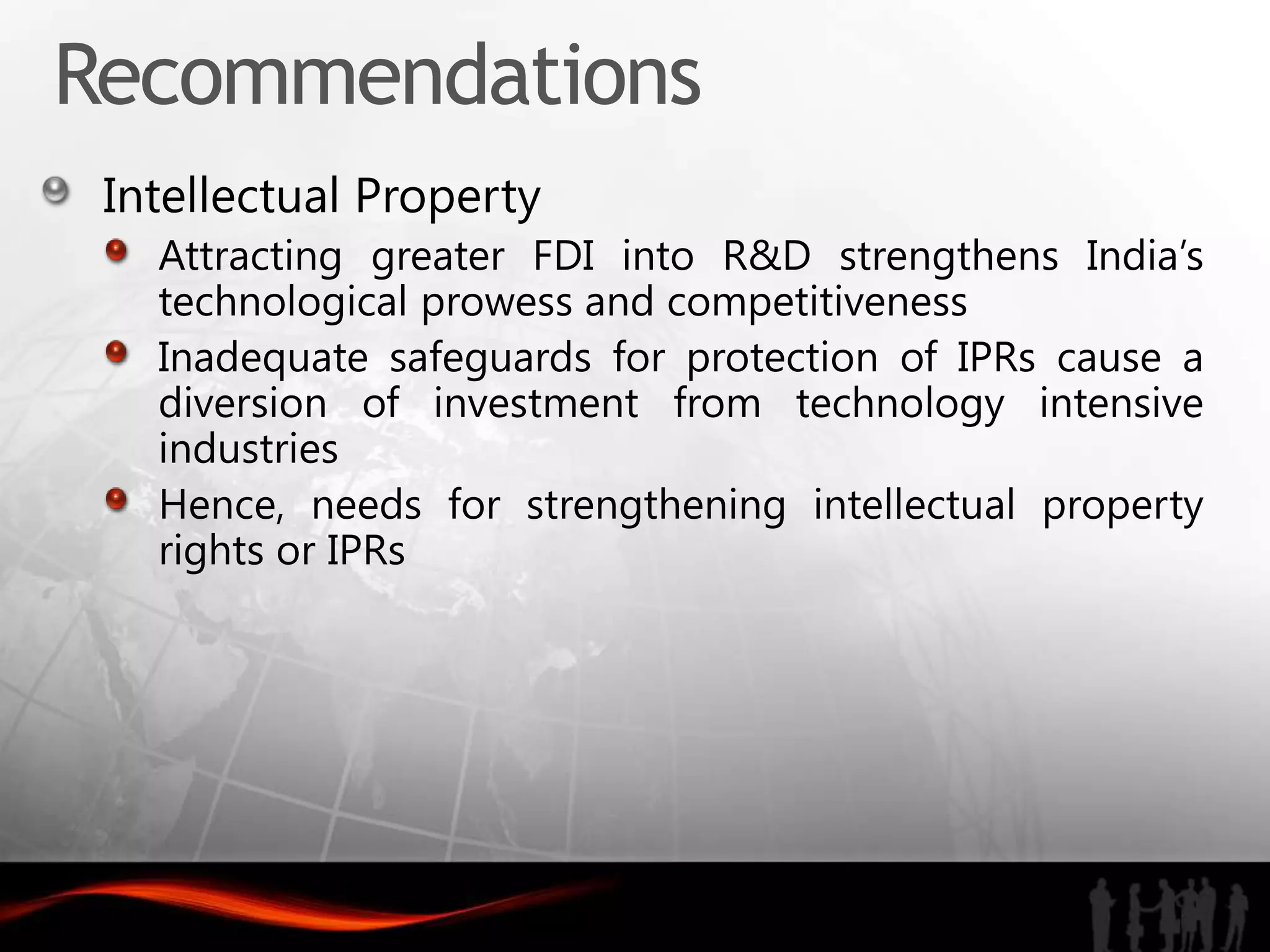 Recommendations
 Intellectual Property
   Attracting greater FDI into R&D strengthens India’s
   technological prowess and competitiveness
   Inadequate safeguards for protection of IPRs cause a
   diversion of investment from technology intensive
   industries
   Hence, needs for strengthening intellectual property
   rights or IPRs
 