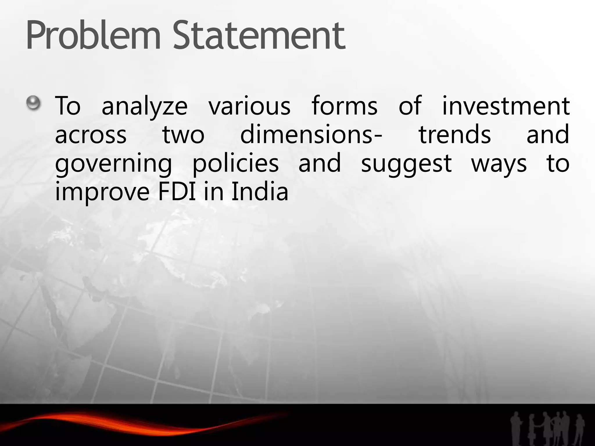 Problem Statement
 To analyze various forms of investment
 across two dimensions- trends and
 governing policies and suggest ways to
 improve FDI in India
 