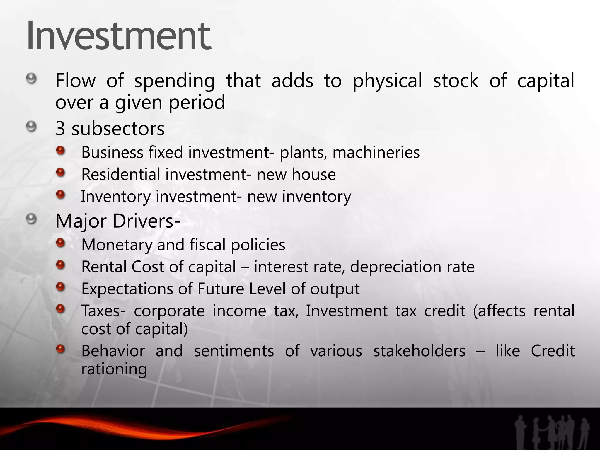 Investment
 Flow of spending that adds to physical stock of capital
 over a given period
 3 subsectors
   Business fixed investment- plants, machineries
   Residential investment- new house
   Inventory investment- new inventory
 Major Drivers-
   Monetary and fiscal policies
   Rental Cost of capital – interest rate, depreciation rate
   Expectations of Future Level of output
   Taxes- corporate income tax, Investment tax credit (affects rental
   cost of capital)
   Behavior and sentiments of various stakeholders – like Credit
   rationing
 
