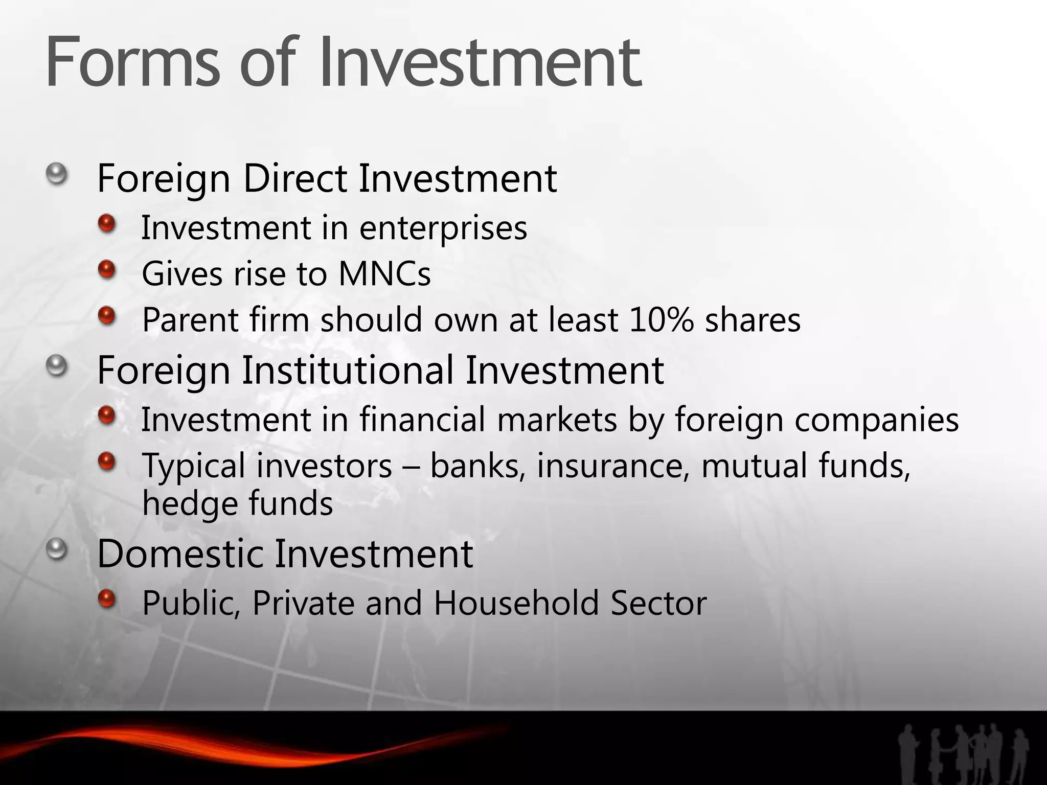 Forms of Investment
 Foreign Direct Investment
   Investment in enterprises
   Gives rise to MNCs
   Parent firm should own at least 10% shares
 Foreign Institutional Investment
   Investment in financial markets by foreign companies
   Typical investors – banks, insurance, mutual funds,
   hedge funds
 Domestic Investment
   Public, Private and Household Sector
 