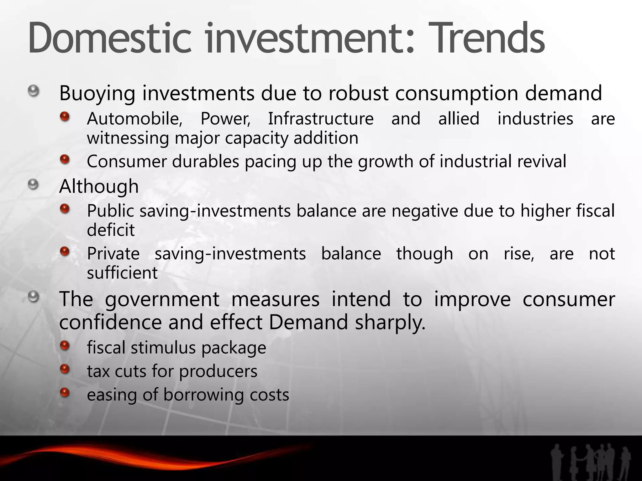 Domestic investment: Trends
 Buoying investments due to robust consumption demand
   Automobile, Power, Infrastructure and allied industries are
   witnessing major capacity addition
   Consumer durables pacing up the growth of industrial revival
 Although
   Public saving-investments balance are negative due to higher fiscal
   deficit
   Private saving-investments balance though on rise, are not
   sufficient
 The government measures intend to improve consumer
 confidence and effect Demand sharply.
   fiscal stimulus package
   tax cuts for producers
   easing of borrowing costs
 
