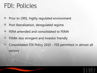 FDI: Policies
 Prior to 1991, highly regulated environment

 Post liberalization, deregulated regime

 FERA amended and consolidated to FEMA

 FEMA: less stringent and investor friendly

 Consolidated FDI Policy 2010 - FDI permitted in almost all
 sectors
 