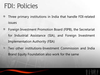 FDI: Policies
 Three primary institutions in India that handle FDI-related
 issues

 Foreign Investment Promotion Board (FIPB), the Secretariat
 for Industrial Assistance (SIA), and Foreign Investment
 Implementation Authority (FIIA)

 Two other institutions-Investment Commission and India
 Brand Equity Foundation also work for the same
 