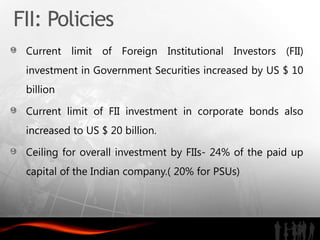 FII: Policies
 Current limit of Foreign Institutional Investors (FII)
 investment in Government Securities increased by US $ 10
 billion

 Current limit of FII investment in corporate bonds also
 increased to US $ 20 billion.

 Ceiling for overall investment by FIIs- 24% of the paid up
 capital of the Indian company.( 20% for PSUs)
 