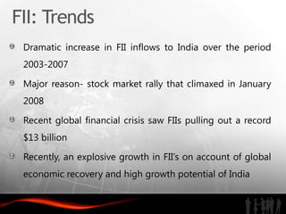 FII: Trends
 Dramatic increase in FII inflows to India over the period
 2003-2007

 Major reason- stock market rally that climaxed in January
 2008

 Recent global financial crisis saw FIIs pulling out a record
 $13 billion

 Recently, an explosive growth in FII’s on account of global
 economic recovery and high growth potential of India
 
