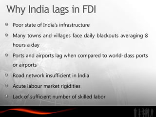 Why India lags in FDI
 Poor state of India’s infrastructure

 Many towns and villages face daily blackouts averaging 8
 hours a day

 Ports and airports lag when compared to world-class ports
 or airports

 Road network insufficient in India

 Acute labour market rigidities

 Lack of sufficient number of skilled labor
 