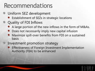 Recommendations
 Uniform SEZ development
   Establishment of SEZs in strategic locations
 Quality of FDI Inflows
   A large portion of the new inflows in the form of M&As.
   Does not necessarily imply new capital infusion
   Maximize spill-over benefits from FDI on a sustained
   basis
 Investment promotion strategy
   Effectiveness of Foreign Investment Implementation
   Authority (FIIA) to be enhanced
 