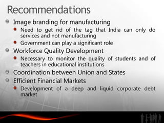 Recommendations
 Image branding for manufacturing
   Need to get rid of the tag that India can only do
   services and not manufacturing
   Government can play a significant role
 Workforce Quality Development
   Necessary to monitor the quality of students and of
   teachers in educational institutions
 Coordination between Union and States
 Efficient Financial Markets
   Development of a deep and liquid corporate debt
   market
 