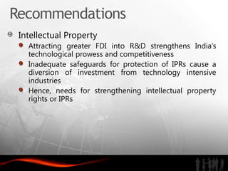 Recommendations
 Intellectual Property
   Attracting greater FDI into R&D strengthens India’s
   technological prowess and competitiveness
   Inadequate safeguards for protection of IPRs cause a
   diversion of investment from technology intensive
   industries
   Hence, needs for strengthening intellectual property
   rights or IPRs
 
