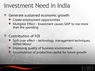 Investment Need in India
 Generate sustained economic growth
   Create employment opportunities
   Multiplier Effect - Investment causes GDP to rise more
   than the spending

 Contribution of FDI
   Spill-over effect – technology, management techniques,
   skilled labour
   Improving quality of business environment
   Accumulation of productive capital for future growth
 