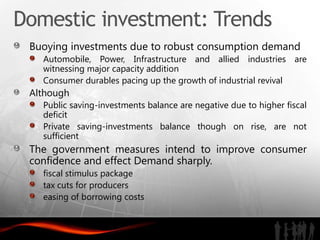 Domestic investment: Trends
 Buoying investments due to robust consumption demand
   Automobile, Power, Infrastructure and allied industries are
   witnessing major capacity addition
   Consumer durables pacing up the growth of industrial revival
 Although
   Public saving-investments balance are negative due to higher fiscal
   deficit
   Private saving-investments balance though on rise, are not
   sufficient
 The government measures intend to improve consumer
 confidence and effect Demand sharply.
   fiscal stimulus package
   tax cuts for producers
   easing of borrowing costs
 