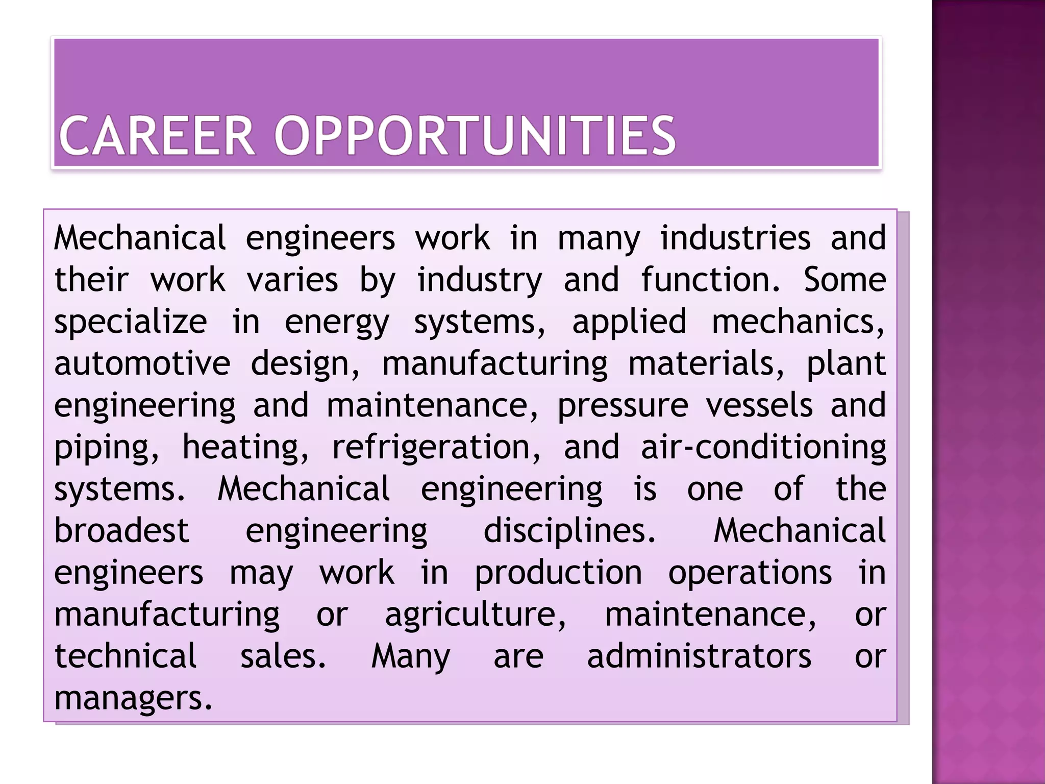 Mechanical engineers work in many industries and
their work varies by industry and function. Some
specialize in energy systems, applied mechanics,
automotive design, manufacturing materials, plant
engineering and maintenance, pressure vessels and
piping, heating, refrigeration, and air-conditioning
systems. Mechanical engineering is one of the
broadest    engineering    disciplines.  Mechanical
engineers may work in production operations in
manufacturing or agriculture, maintenance, or
technical sales. Many are administrators or
managers.
 