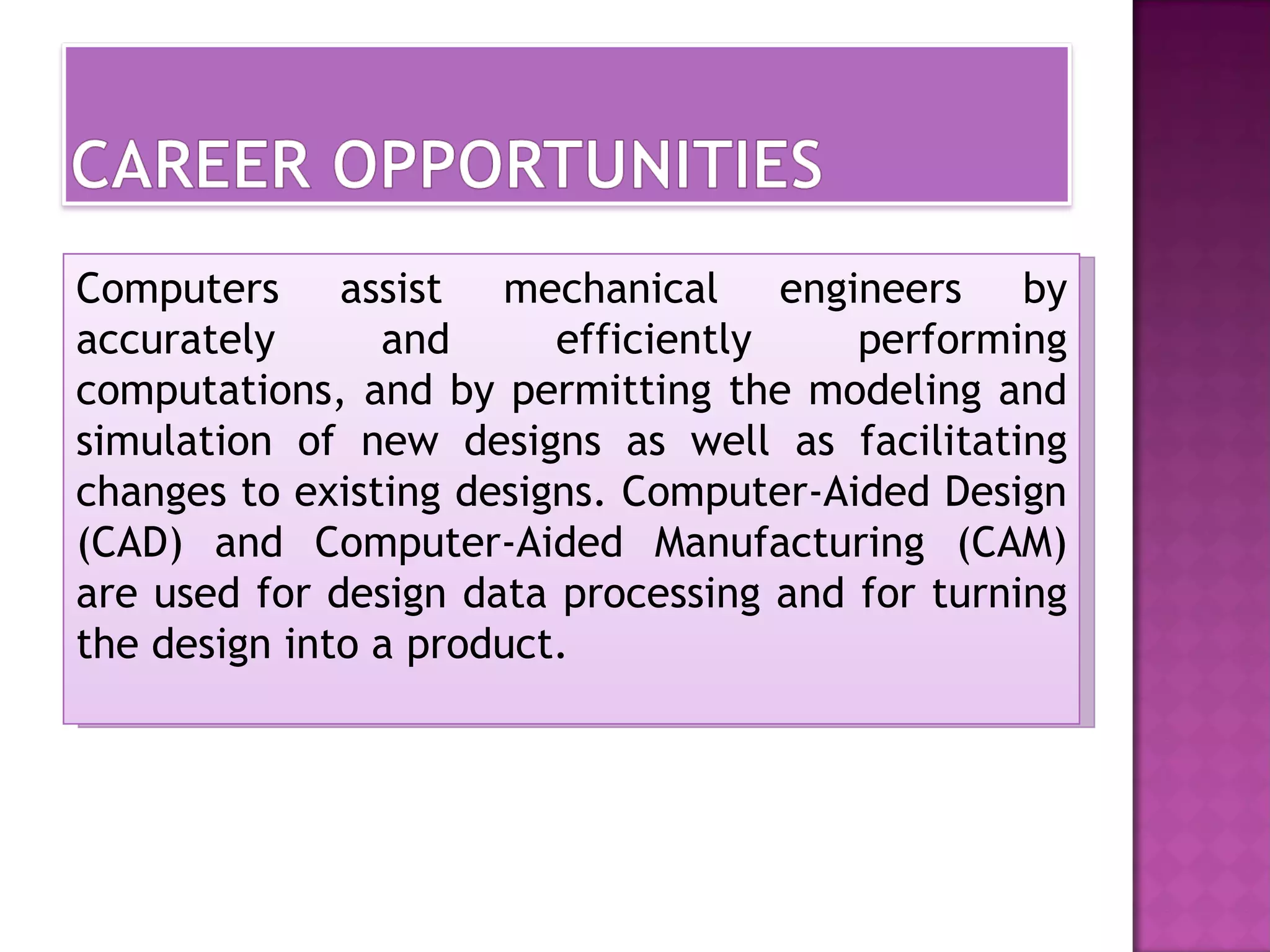 Computers assist mechanical engineers by
accurately      and      efficiently    performing
computations, and by permitting the modeling and
simulation of new designs as well as facilitating
changes to existing designs. Computer-Aided Design
(CAD) and Computer-Aided Manufacturing (CAM)
are used for design data processing and for turning
the design into a product.
 