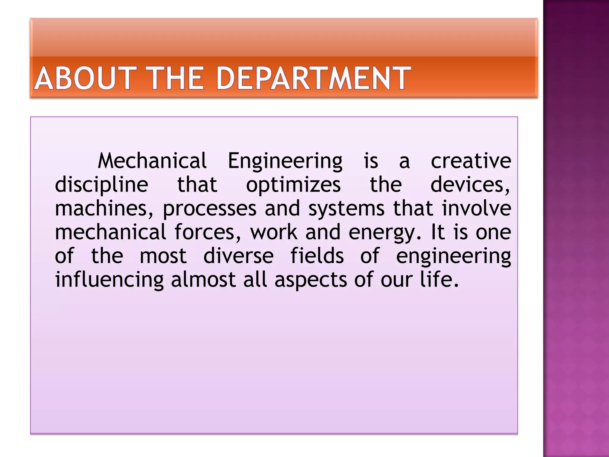Mechanical Engineering is a creative
discipline that optimizes the devices,
machines, processes and systems that involve
mechanical forces, work and energy. It is one
of the most diverse fields of engineering
influencing almost all aspects of our life.
 