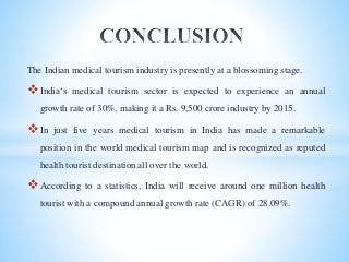 The Indian medical tourism industry is presently at a blossoming stage.
India‘s medical tourism sector is expected to experience an annual
growth rate of 30%, making it a Rs. 9,500 crore industry by 2015.
In just five years medical tourism in India has made a remarkable
position in the world medical tourism map and is recognized as reputed
health tourist destination all over the world.
According to a statistics, India will receive around one million health
tourist with a compound annual growth rate (CAGR) of 28.09%.
 