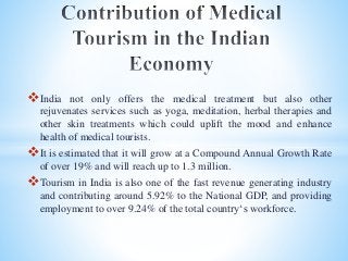 India not only offers the medical treatment but also other
rejuvenates services such as yoga, meditation, herbal therapies and
other skin treatments which could uplift the mood and enhance
health of medical tourists.
It is estimated that it will grow at a Compound Annual Growth Rate
of over 19% and will reach up to 1.3 million.
Tourism in India is also one of the fast revenue generating industry
and contributing around 5.92% to the National GDP, and providing
employment to over 9.24% of the total country‘s workforce.
 