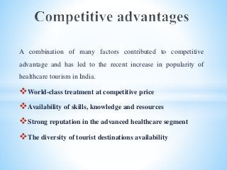 A combination of many factors contributed to competitive
advantage and has led to the recent increase in popularity of
healthcare tourism in India.
World-class treatment at competitive price
Availability of skills, knowledge and resources
Strong reputation in the advanced healthcare segment
The diversity of tourist destinations availability
 