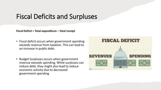 Fiscal Deficits and Surpluses
Fiscal Deficit = Total expenditure – Total receipt
• Fiscal deficit occurs when government spending
exceeds revenue from taxation. This can lead to
an increase in public debt.
• Budget Surpluses occurs when government
revenue exceeds spending. While surpluses can
reduce debt, they might also lead to reduce
economic activity due to decreased
government spending
 
