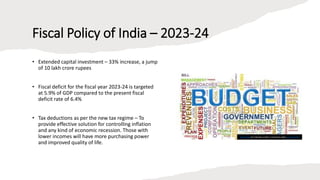 Fiscal Policy of India – 2023-24
• Extended capital investment – 33% increase, a jump
of 10 lakh crore rupees
• Fiscal deficit for the fiscal year 2023-24 is targeted
at 5.9% of GDP compared to the present fiscal
deficit rate of 6.4%
• Tax deductions as per the new tax regime – To
provide effective solution for controlling inflation
and any kind of economic recession. Those with
lower incomes will have more purchasing power
and improved quality of life.
This Photo by Unknown author is licensed under CC BY-NC-ND.
 