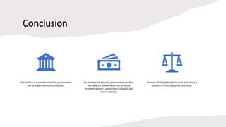 Conclusion
Fiscal Policy is a powerful tool that governments
use to shape economic conditions.
By strategically adjusting government spending
and taxation, policymakers can influence
economic growth, employment, inflation, and
overall stability.
However, finding the right balance and timing is
essential to ensure positive outcomes.
 