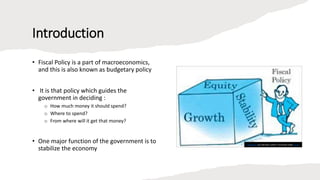 Introduction
• Fiscal Policy is a part of macroeconomics,
and this is also known as budgetary policy
• It is that policy which guides the
government in deciding :
o How much money it should spend?
o Where to spend?
o From where will it get that money?
• One major function of the government is to
stabilize the economy
This Photo by Unknown author is licensed under CC BY.
 