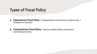 Types of Fiscal Policy
1. Expansionary Fiscal Policy – Employed when the economy is experiencing a
slowdown or recession.
2. Contractionary Fiscal Policy – Used to combat inflation and prevent
overheating economy.
 