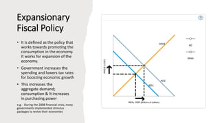 Expansionary
Fiscal Policy
• It is defined as the policy that
works towards promoting the
consumption in the economy.
It works for expansion of the
economy.
• Government increases the
spending and lowers tax rates
for boosting economic growth
• This increases the
aggregate demand;
consumption & It increases
in purchasing power
e.g. - During the 2008 financial crisis, many
governments implemented stimulus
packages to revive their economies
 