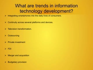 What are trends in information 
technology development? 
 Integrating smartphones into the daily lives of consumers. 
 Continuity across several platforms and devices. 
 Television transformation. 
 Outsourcing 
 Private investment 
 FDI 
 Merger and acquisition 
 Budgetary provision 
 