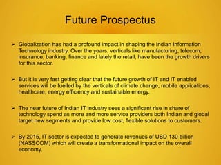 Future Prospectus 
 Globalization has had a profound impact in shaping the Indian Information 
Technology industry. Over the years, verticals like manufacturing, telecom, 
insurance, banking, finance and lately the retail, have been the growth drivers 
for this sector. 
 But it is very fast getting clear that the future growth of IT and IT enabled 
services will be fuelled by the verticals of climate change, mobile applications, 
healthcare, energy efficiency and sustainable energy. 
 The near future of Indian IT industry sees a significant rise in share of 
technology spend as more and more service providers both Indian and global 
target new segments and provide low cost, flexible solutions to customers. 
 By 2015, IT sector is expected to generate revenues of USD 130 billion 
(NASSCOM) which will create a transformational impact on the overall 
economy. 
 