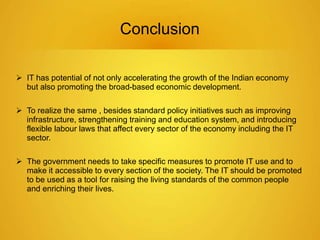 Conclusion 
 IT has potential of not only accelerating the growth of the Indian economy 
but also promoting the broad-based economic development. 
 To realize the same , besides standard policy initiatives such as improving 
infrastructure, strengthening training and education system, and introducing 
flexible labour laws that affect every sector of the economy including the IT 
sector. 
 The government needs to take specific measures to promote IT use and to 
make it accessible to every section of the society. The IT should be promoted 
to be used as a tool for raising the living standards of the common people 
and enriching their lives. 
 